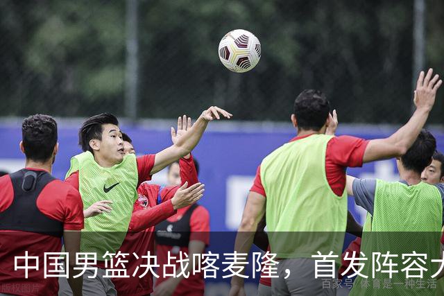 中国男篮决战喀麦隆，首发阵容大调整，爆料爱徒高诗岩重磅回归
