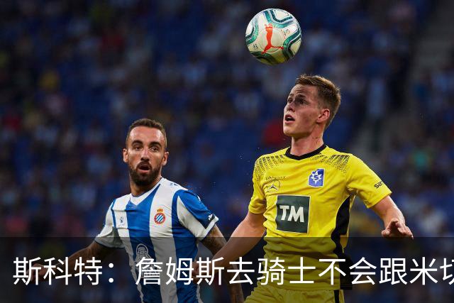 斯科特：詹姆斯去骑士不会跟米切尔抢老大 但他跟哈登绝对合不来