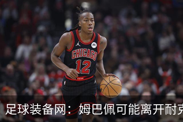 足球装备网：姆巴佩可能离开耐克旗下；未来他或将打造个人品牌
